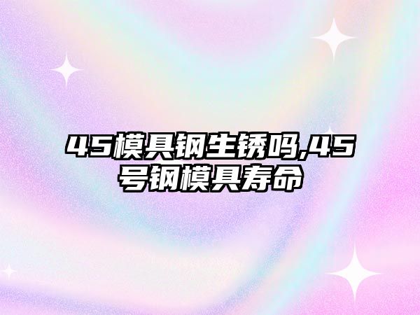 45模具鋼生銹嗎,45號鋼模具壽命