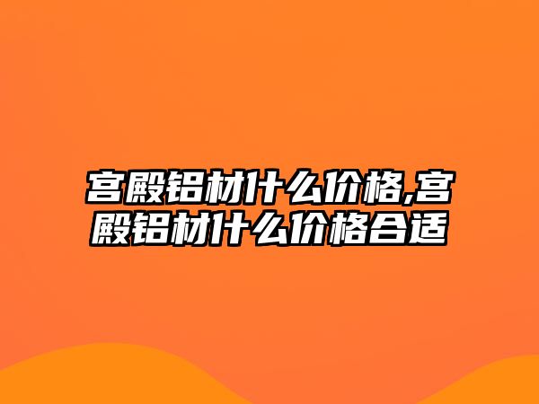 宮殿鋁材什么價格,宮殿鋁材什么價格合適