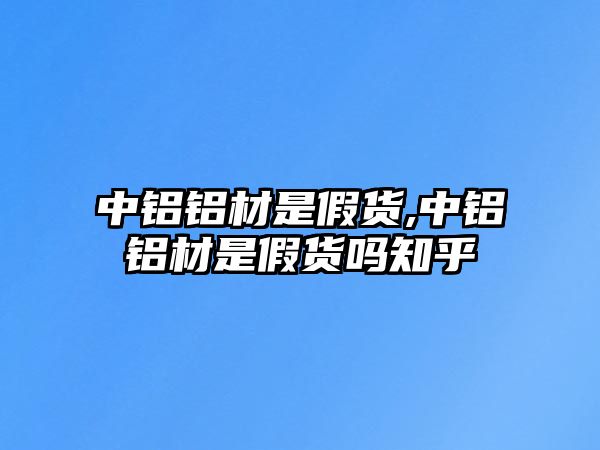 中鋁鋁材是假貨,中鋁鋁材是假貨嗎知乎