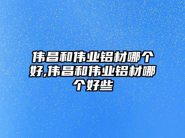 偉昌和偉業(yè)鋁材哪個(gè)好,偉昌和偉業(yè)鋁材哪個(gè)好些