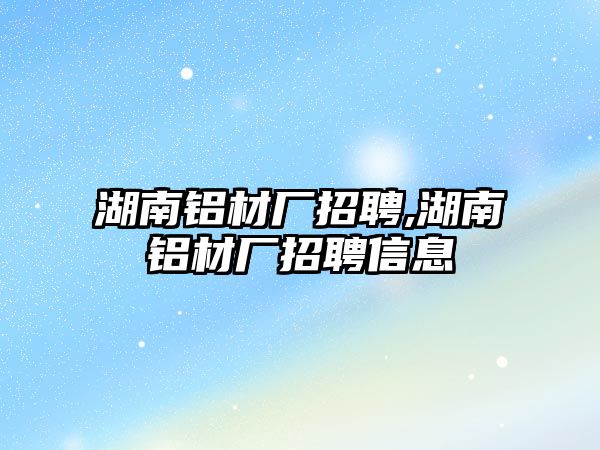 湖南鋁材廠招聘,湖南鋁材廠招聘信息