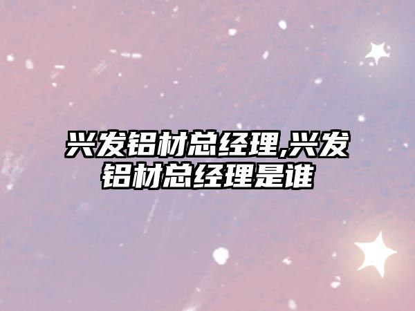 興發(fā)鋁材總經理,興發(fā)鋁材總經理是誰