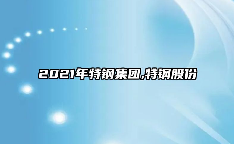 2021年特鋼集團,特鋼股份