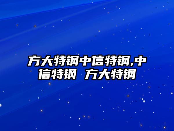 方大特鋼中信特鋼,中信特鋼 方大特鋼