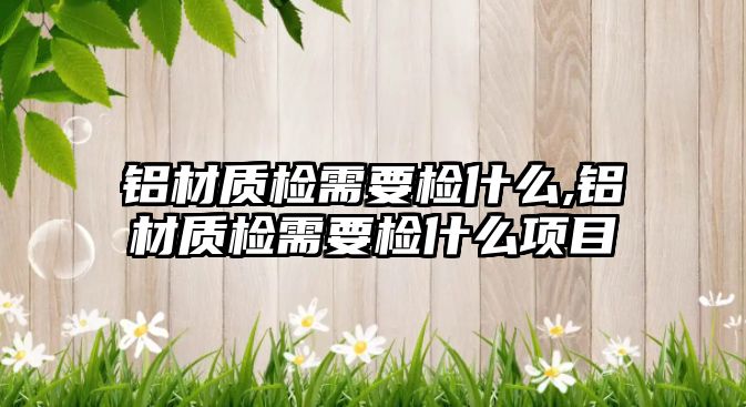 鋁材質(zhì)檢需要檢什么,鋁材質(zhì)檢需要檢什么項目