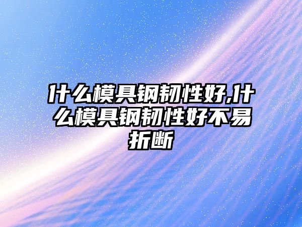 什么模具鋼韌性好,什么模具鋼韌性好不易折斷