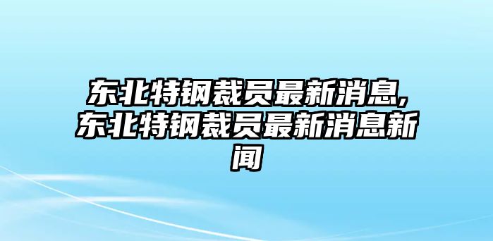 東北特鋼裁員最新消息,東北特鋼裁員最新消息新聞