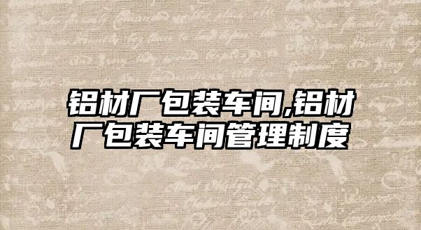 鋁材廠包裝車間,鋁材廠包裝車間管理制度