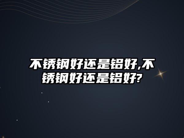 不銹鋼好還是鋁好,不銹鋼好還是鋁好?