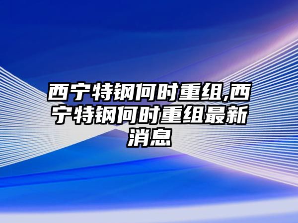 西寧特鋼何時重組,西寧特鋼何時重組最新消息