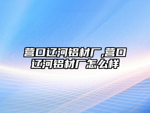 營口遼河鋁材廠,營口遼河鋁材廠怎么樣