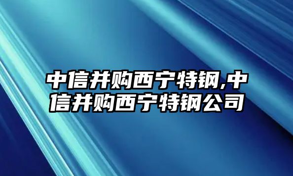 中信并購(gòu)西寧特鋼,中信并購(gòu)西寧特鋼公司