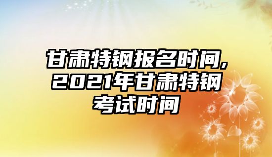 甘肅特鋼報名時間,2021年甘肅特鋼考試時間