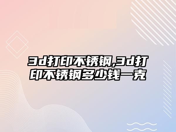 3d打印不銹鋼,3d打印不銹鋼多少錢一克