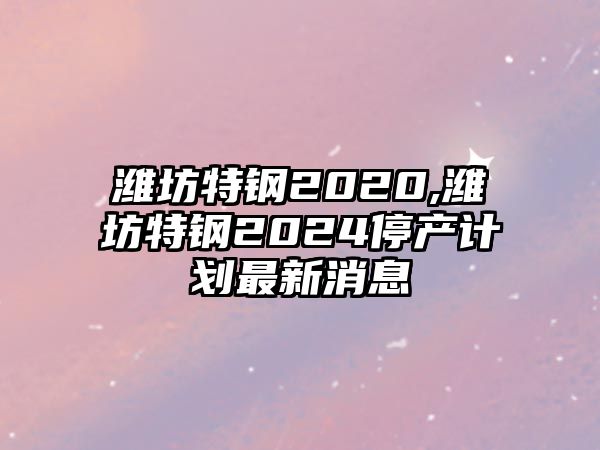 濰坊特鋼2020,濰坊特鋼2024停產(chǎn)計(jì)劃最新消息