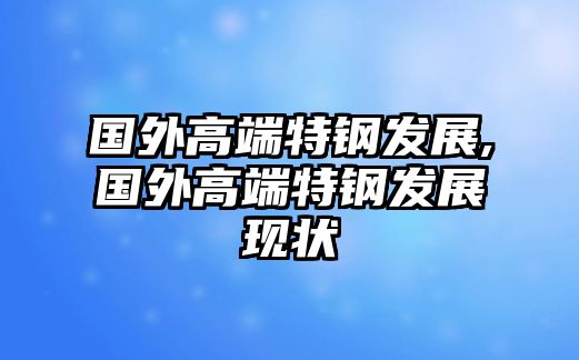 國(guó)外高端特鋼發(fā)展,國(guó)外高端特鋼發(fā)展現(xiàn)狀