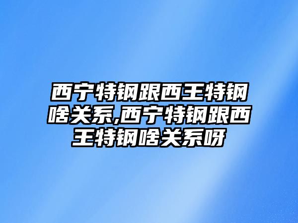 西寧特鋼跟西王特鋼啥關系,西寧特鋼跟西王特鋼啥關系呀