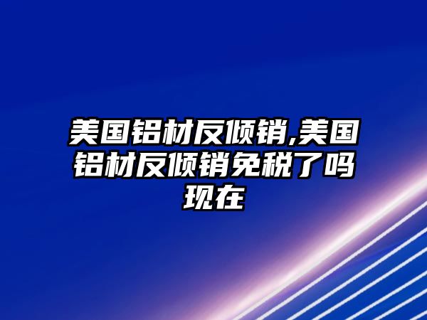 美國(guó)鋁材反傾銷,美國(guó)鋁材反傾銷免稅了嗎現(xiàn)在