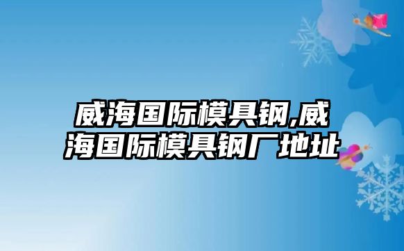 威海國際模具鋼,威海國際模具鋼廠地址