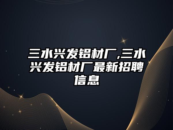 三水興發(fā)鋁材廠,三水興發(fā)鋁材廠最新招聘信息