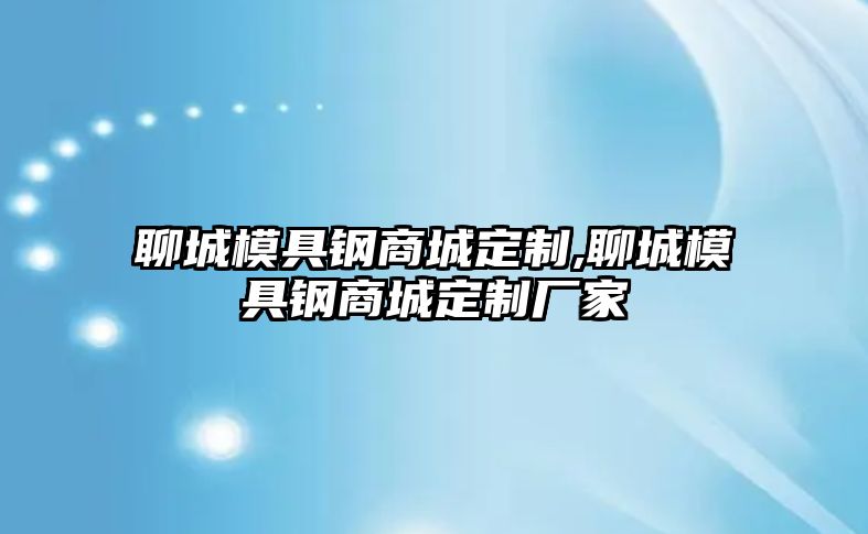 聊城模具鋼商城定制,聊城模具鋼商城定制廠家