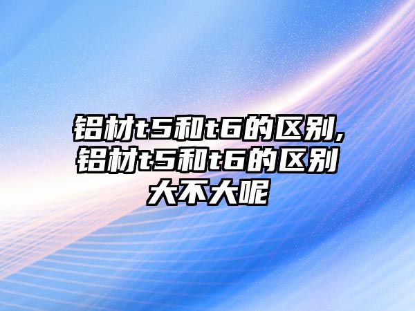 鋁材t5和t6的區(qū)別,鋁材t5和t6的區(qū)別大不大呢