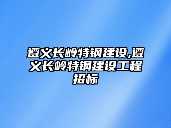 遵義長嶺特鋼建設(shè),遵義長嶺特鋼建設(shè)工程招標