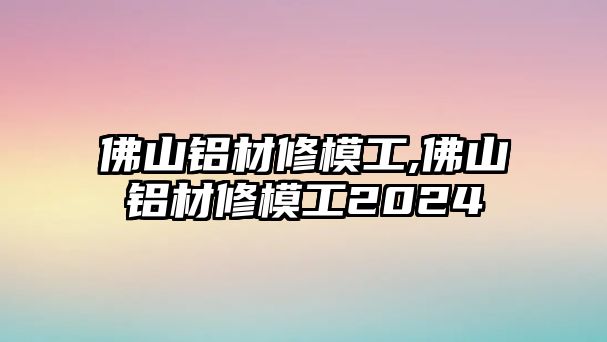 佛山鋁材修模工,佛山鋁材修模工2024