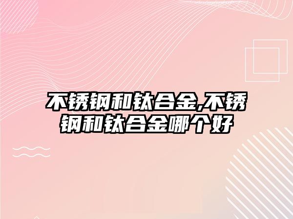 不銹鋼和鈦合金,不銹鋼和鈦合金哪個(gè)好