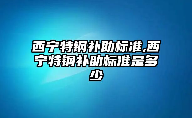 西寧特鋼補助標準,西寧特鋼補助標準是多少