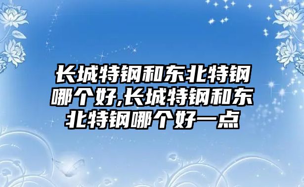 長城特鋼和東北特鋼哪個(gè)好,長城特鋼和東北特鋼哪個(gè)好一點(diǎn)