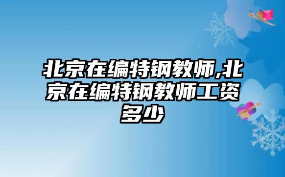 北京在編特鋼教師,北京在編特鋼教師工資多少