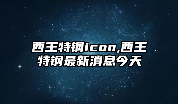 西王特鋼icon,西王特鋼最新消息今天