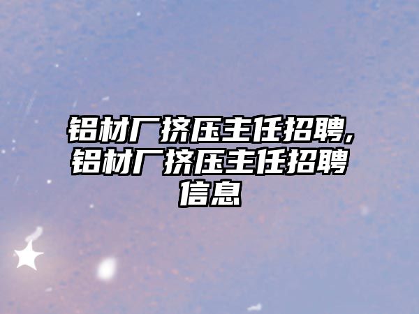 鋁材廠擠壓主任招聘,鋁材廠擠壓主任招聘信息