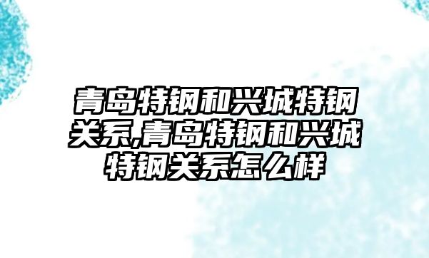 青島特鋼和興城特鋼關系,青島特鋼和興城特鋼關系怎么樣