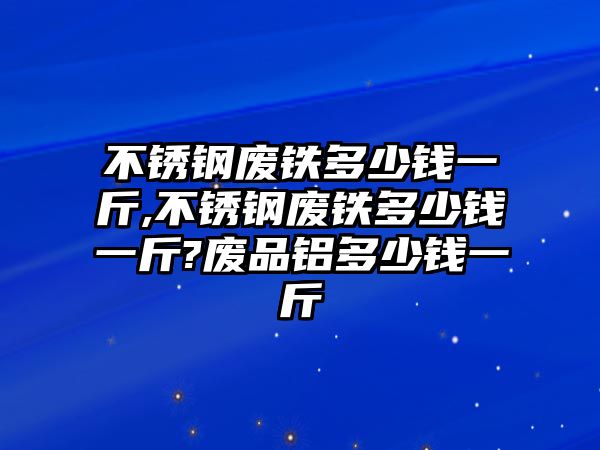 不銹鋼廢鐵多少錢一斤,不銹鋼廢鐵多少錢一斤?廢品鋁多少錢一斤