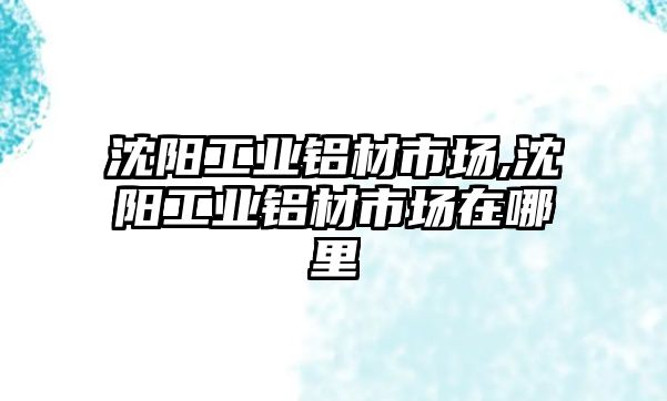 沈陽工業(yè)鋁材市場,沈陽工業(yè)鋁材市場在哪里