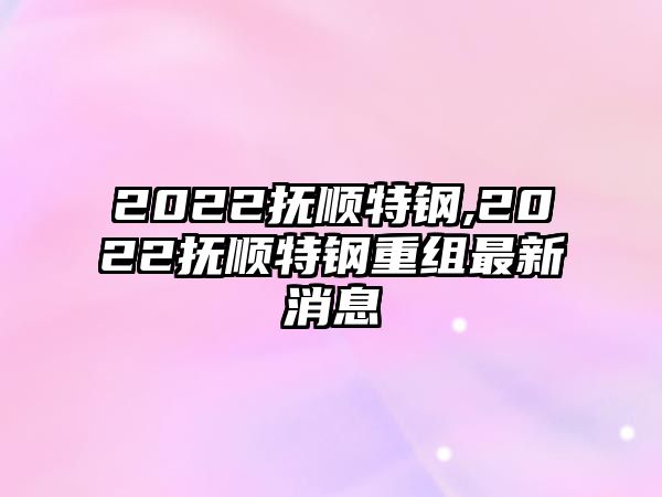 2022撫順特鋼,2022撫順特鋼重組最新消息