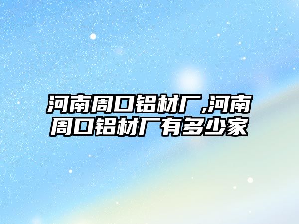 河南周口鋁材廠,河南周口鋁材廠有多少家