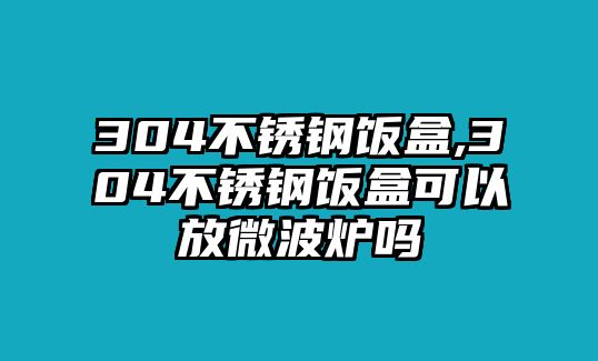 304不銹鋼飯盒,304不銹鋼飯盒可以放微波爐嗎