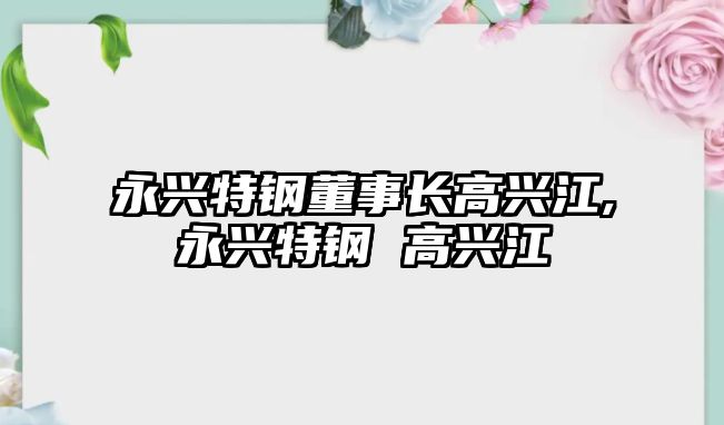 永興特鋼董事長(zhǎng)高興江,永興特鋼 高興江