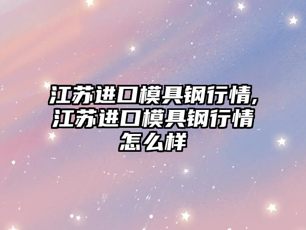 江蘇進(jìn)口模具鋼行情,江蘇進(jìn)口模具鋼行情怎么樣