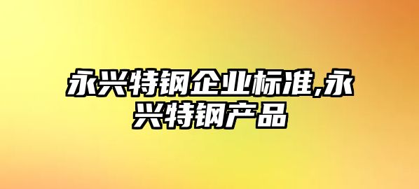 永興特鋼企業(yè)標準,永興特鋼產(chǎn)品