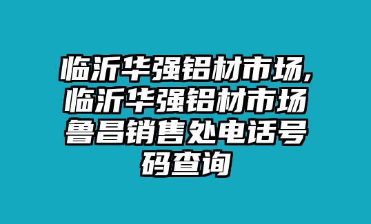 臨沂華強鋁材市場,臨沂華強鋁材市場魯昌銷售處電話號碼查詢