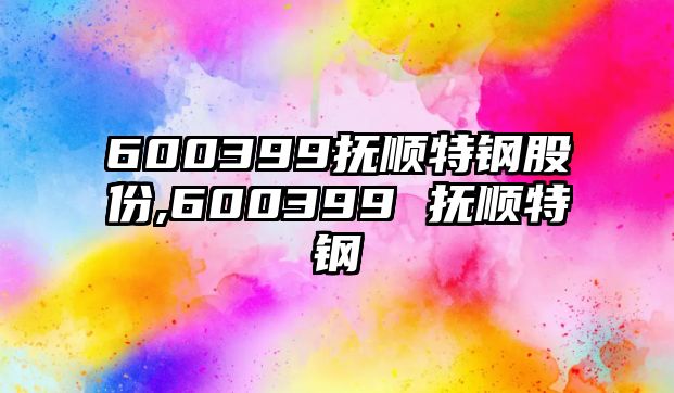 600399撫順特鋼股份,600399 撫順特鋼