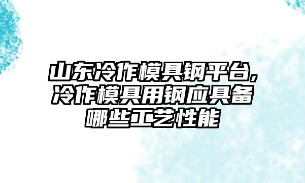 山東冷作模具鋼平臺(tái),冷作模具用鋼應(yīng)具備哪些工藝性能