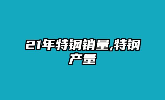 21年特鋼銷量,特鋼產(chǎn)量