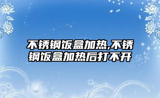 不銹鋼飯盒加熱,不銹鋼飯盒加熱后打不開