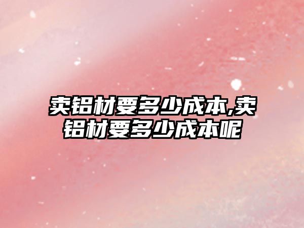 賣鋁材要多少成本,賣鋁材要多少成本呢