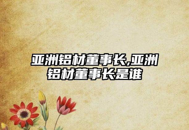 亞洲鋁材董事長(zhǎng),亞洲鋁材董事長(zhǎng)是誰(shuí)